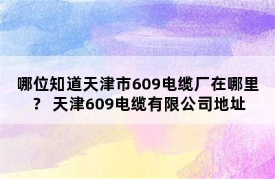 哪位知道天津市609电缆厂在哪里？ 天津609电缆有限公司地址